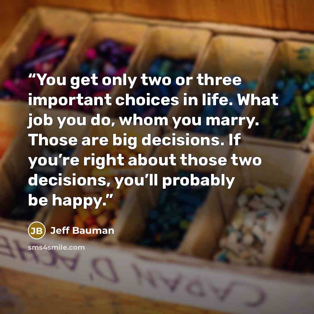 “You get only two or three important choices in life. What job you do, whom you marry. Those are big decisions. If you’re right about those two decisions, you’ll probably be happy.” quote by Jeff Bauman