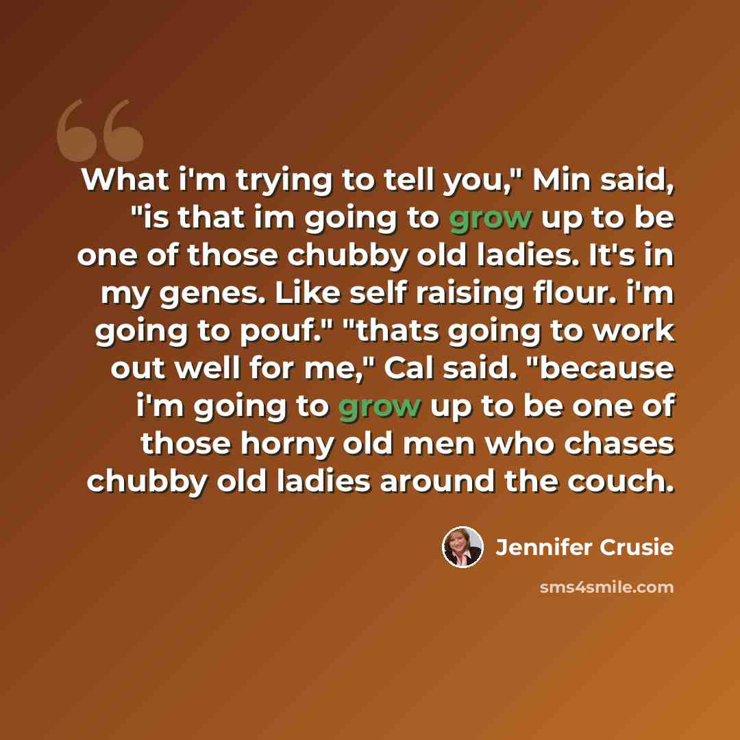 “What i'm trying to tell you," Min said, "is that im going to grow up to be one of those chubby old ladies. It's in my genes. Like self raising flour. i'm going to pouf." "thats going to work out well for me," Cal said. "because i'm going to grow up to be one of those horny old men who chases…” quote by Jennifer Crusie