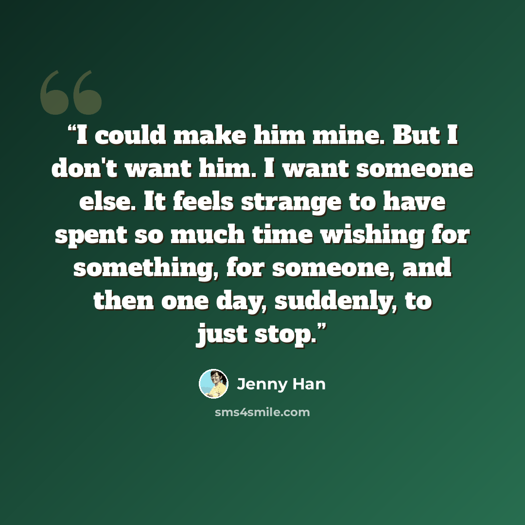 “I could make him mine. But I don't want him. I want someone else. It feels strange to have spent so much time wishing for something, for someone, and then one day, suddenly, to just stop.” quote by Jenny Han