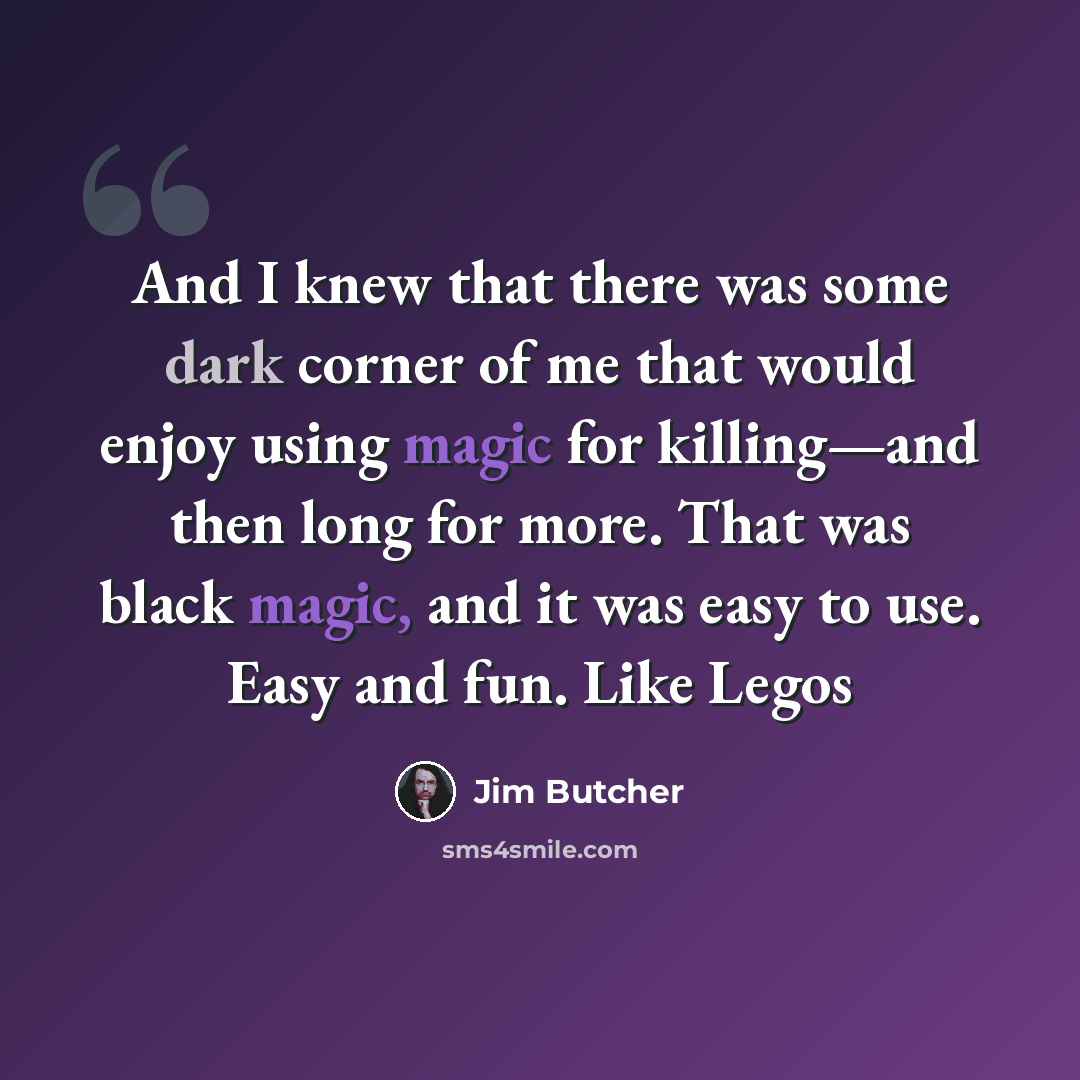 “And I knew that there was some dark corner of me that would enjoy using magic for killing—and then long for more. That was black magic, and it was easy to use. Easy and fun. Like Legos” quote by Jim Butcher