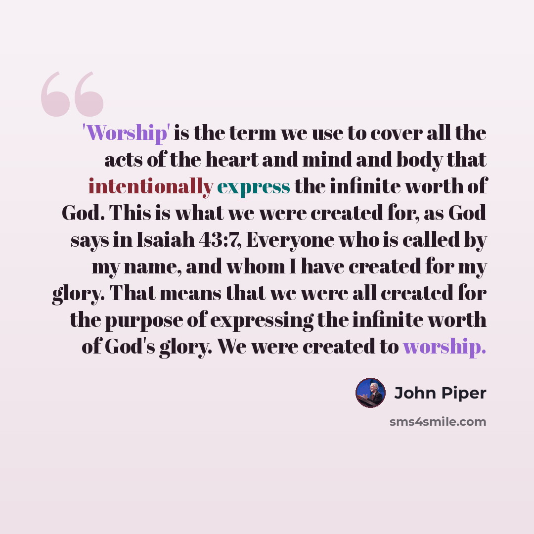 “'Worship' is the term we use to cover all the acts of the heart and mind and body that intentionally express the infinite worth of God. This is what we were created for, as God says in Isaiah 43:7, Everyone who is called by my name, and whom I have created for my glory. That means that we were all…” quote by John Piper