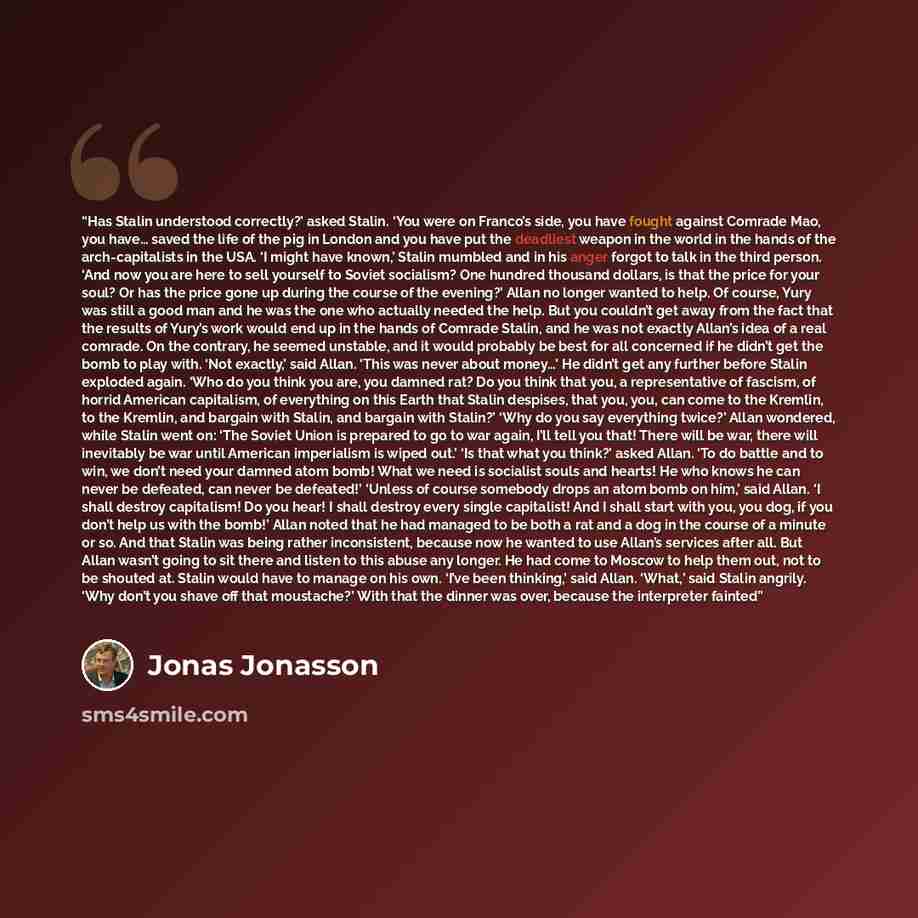 “Has Stalin understood correctly?’ asked Stalin. ‘You were on Franco’s side, you have fought against Comrade Mao, you have… saved the life of the pig in London and you have put the deadliest weapon in the world in the hands of the arch-capitalists in the USA. ‘I might have known,’ Stalin mumbled…” quote by Jonas Jonasson