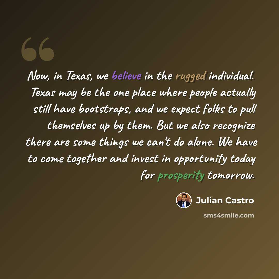 “Now, in Texas, we believe in the rugged individual. Texas may be the one place where people actually still have bootstraps, and we expect folks to pull themselves up by them. But we also recognize there are some things we can't do alone. We have to come together and invest in opportunity today for…” quote by Julian Castro
