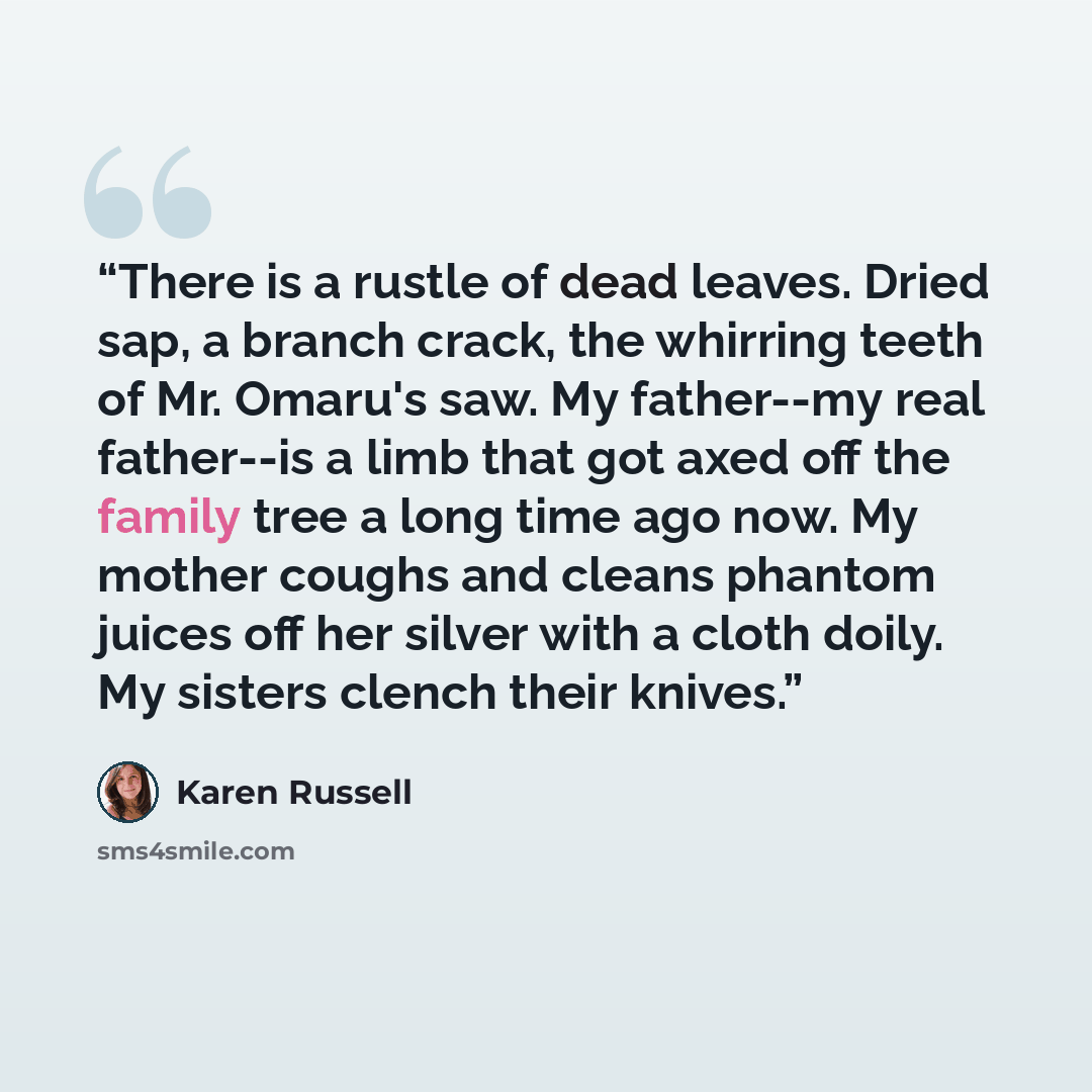 “There is a rustle of dead leaves. Dried sap, a branch crack, the whirring teeth of Mr. Omaru's saw. My father--my real father--is a limb that got axed off the family tree a long time ago now. My mother coughs and cleans phantom juices off her silver with a cloth doily. My sisters clench their…” quote by Karen Russell