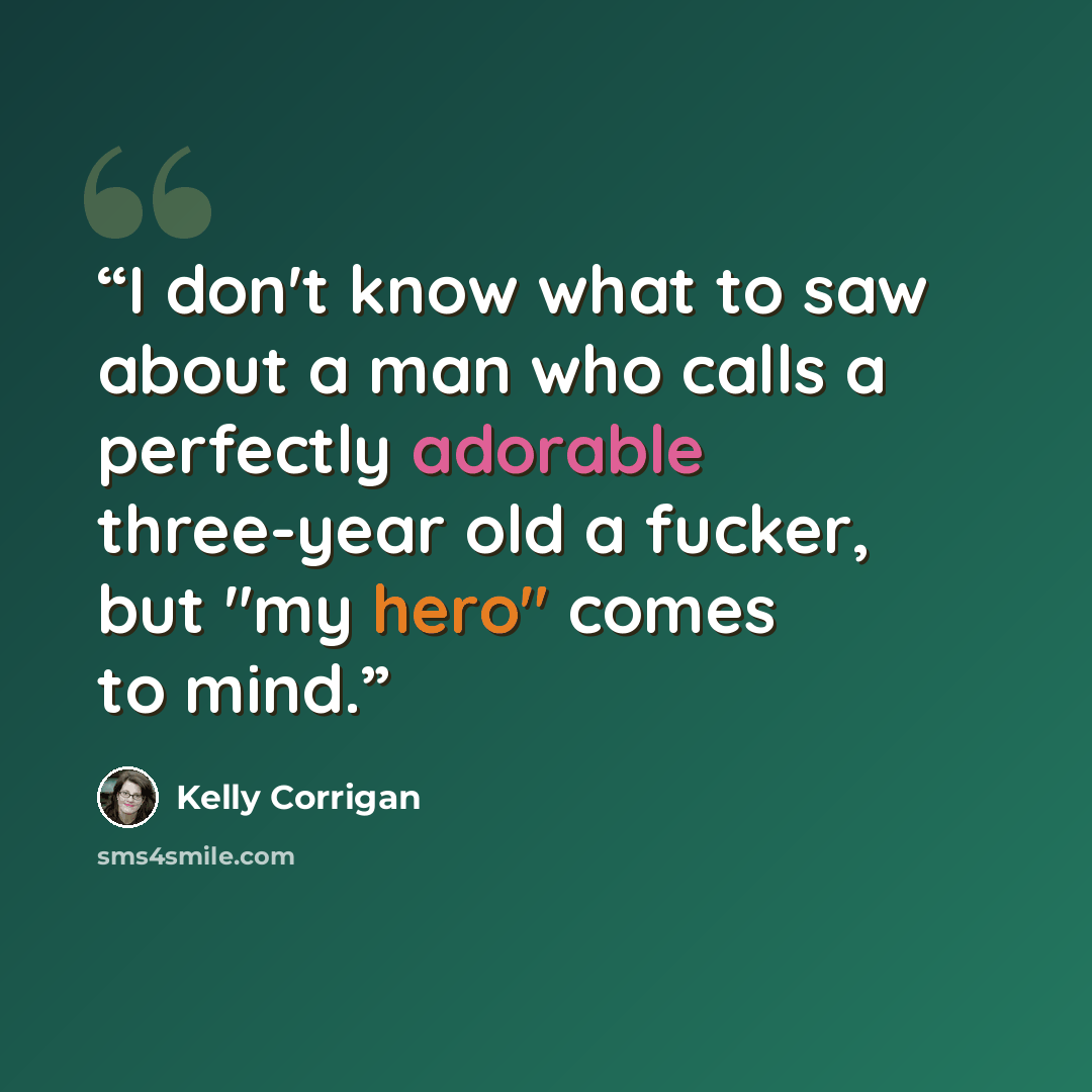 “I don't know what to saw about a man who calls a perfectly adorable three-year old a fucker, but "my hero" comes to mind.” quote by Kelly Corrigan