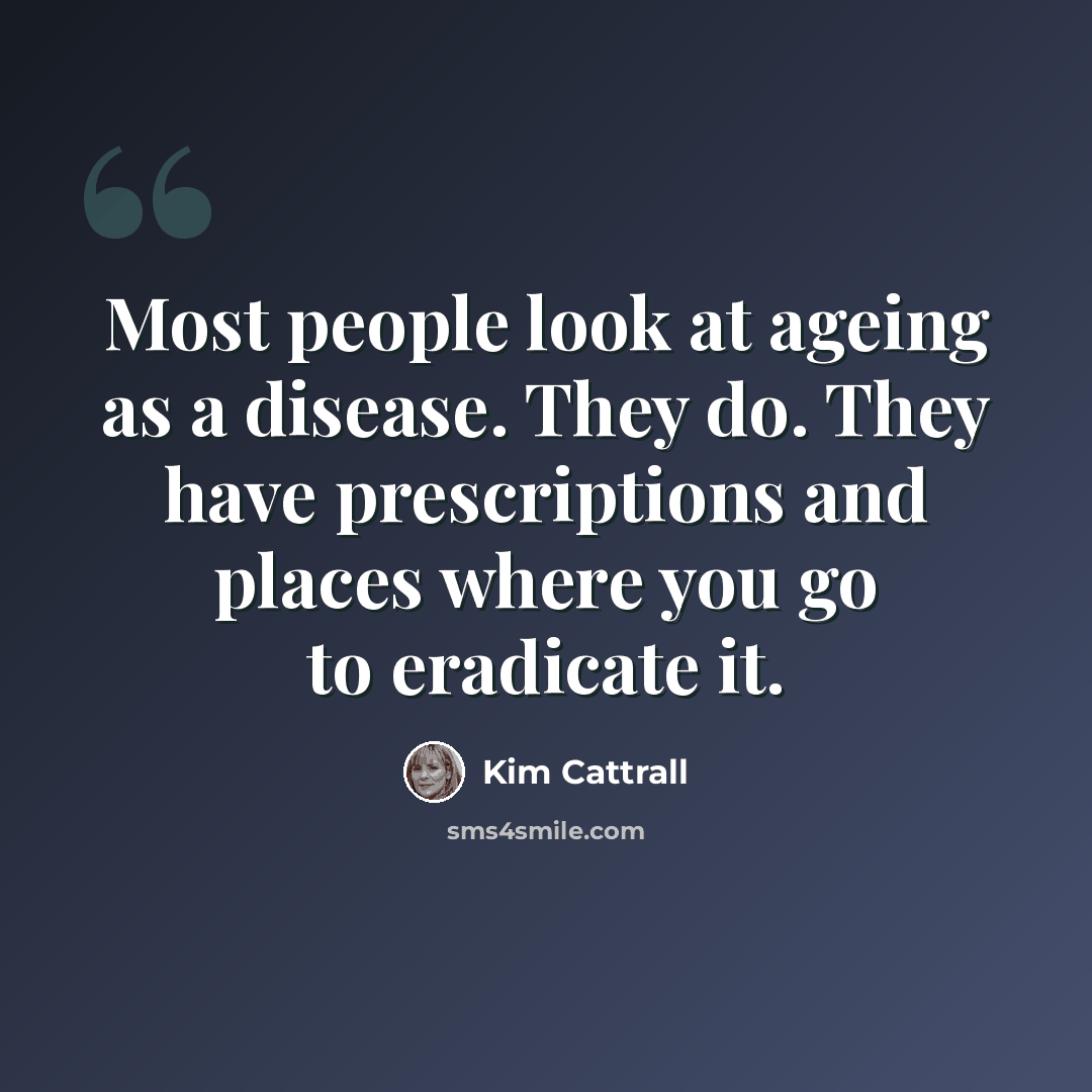 “Most people look at ageing as a disease. They do. They have prescriptions and places where you go to eradicate it.” quote by Kim Cattrall