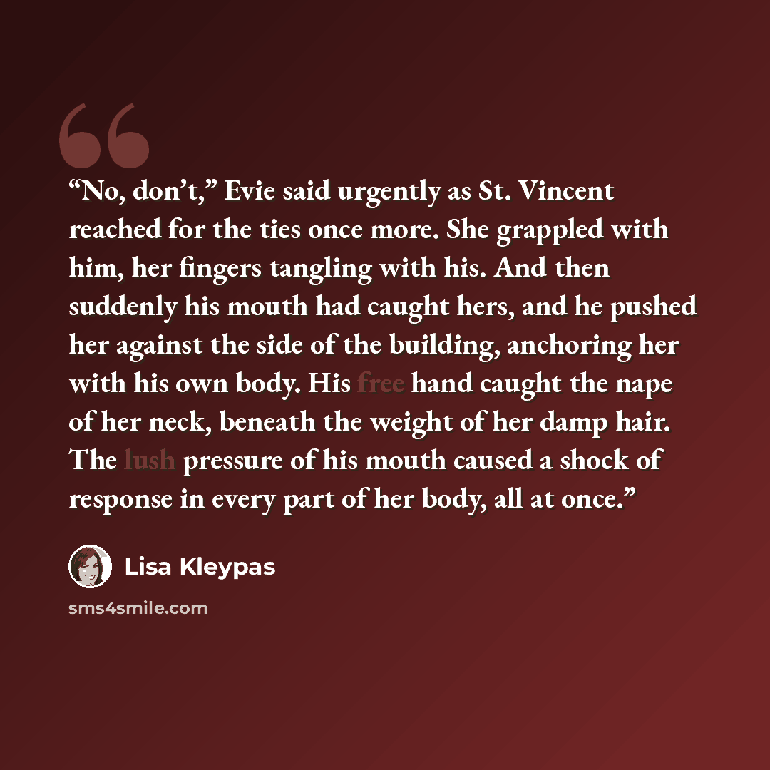 “No, don’t,” Evie said urgently as St. Vincent reached for the ties once more. She grappled with him, her fingers tangling with his. And then suddenly his mouth had caught hers, and he pushed her against the side of the building, anchoring her with his own body. His free hand caught the nape of her…” quote by Lisa Kleypas
