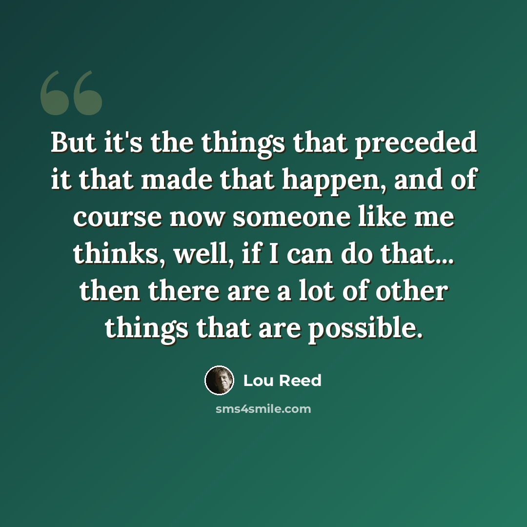 “But it's the things that preceded it that made that happen, and of course now someone like me thinks, well, if I can do that... then there are a lot of other things that are possible.” quote by Lou Reed