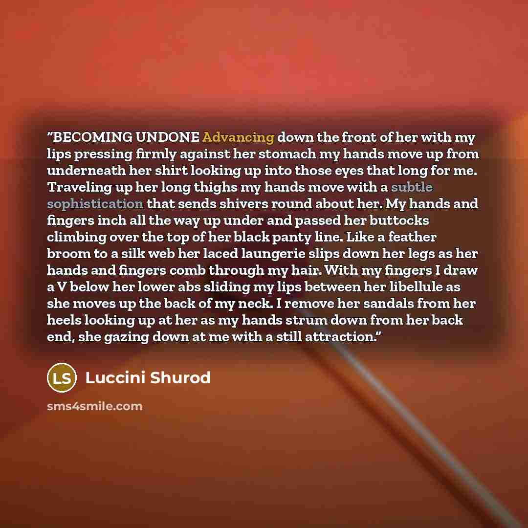 “BECOMING UNDONE Advancing down the front of her with my lips pressing firmly against her stomach my hands move up from underneath her shirt looking up into those eyes that long for me. Traveling up her long thighs my hands move with a subtle sophistication that sends shivers round about her. My…” quote by Luccini Shurod
