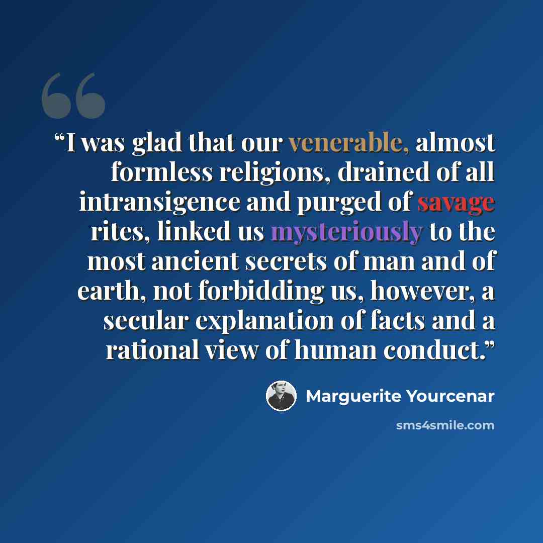 “I was glad that our venerable, almost formless religions, drained of all intransigence and purged of savage rites, linked us mysteriously to the most ancient secrets of man and of earth, not forbidding us, however, a secular explanation of facts and a rational view of human conduct.” quote by Marguerite Yourcenar