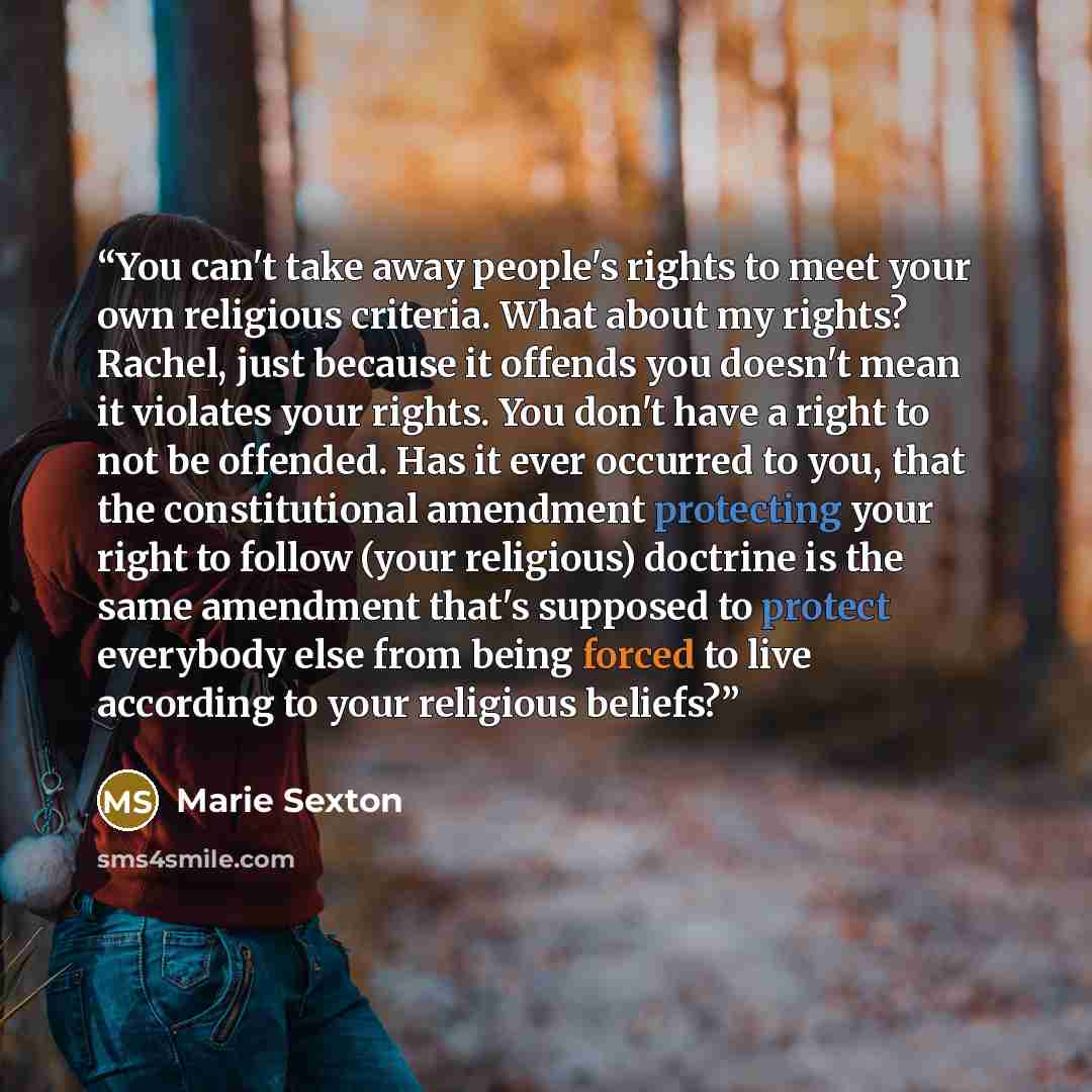“You can't take away people's rights to meet your own religious criteria. What about my rights? Rachel, just because it offends you doesn't mean it violates your rights. You don't have a right to not be offended. Has it ever occurred to you, that the constitutional amendment protecting your right…” quote by Marie Sexton