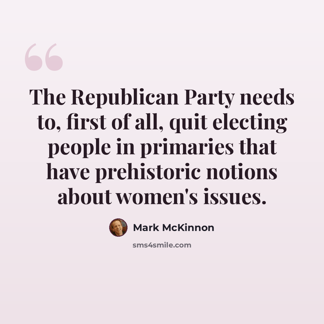 “The Republican Party needs to, first of all, quit electing people in primaries that have prehistoric notions about women's issues.” quote by Mark McKinnon
