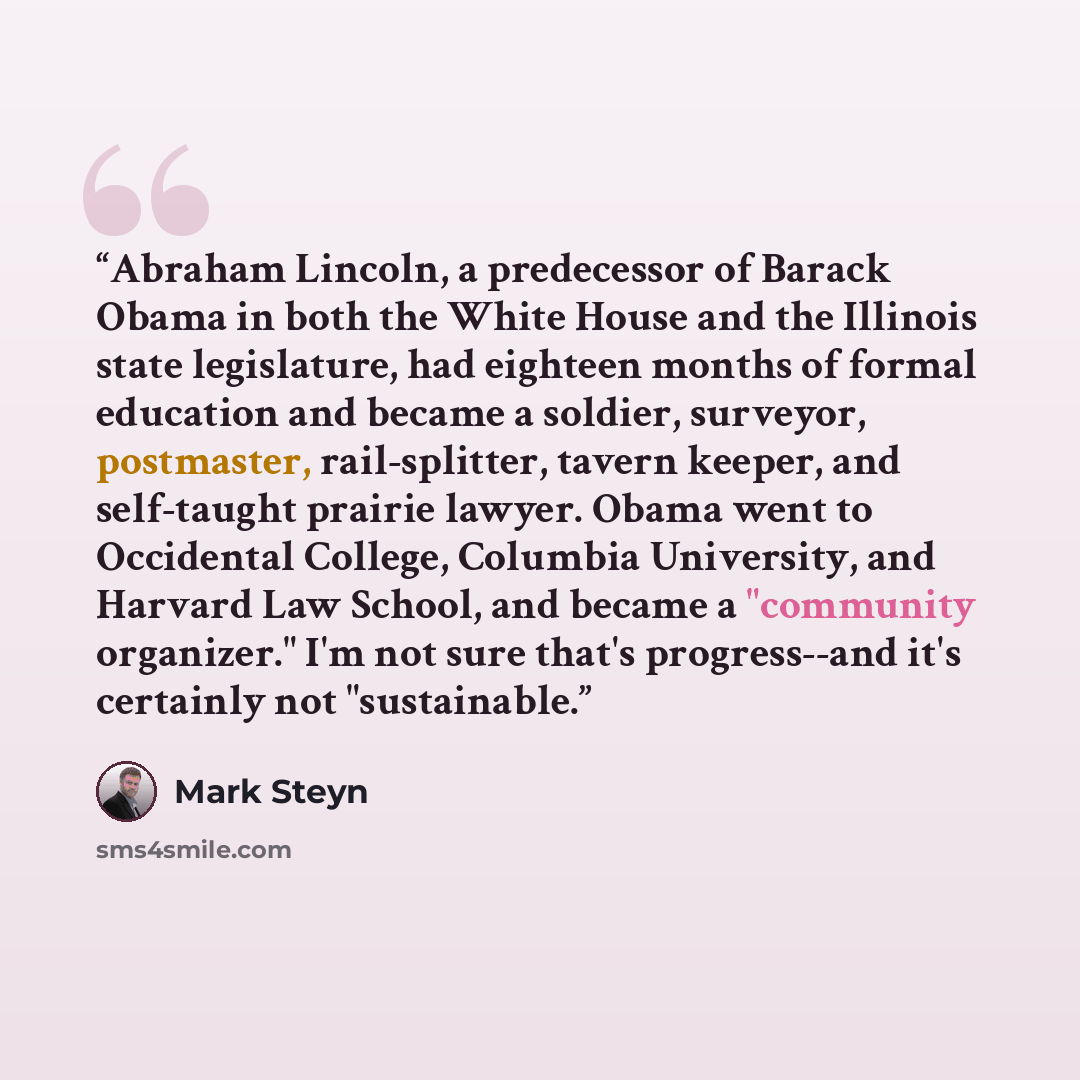 “Abraham Lincoln, a predecessor of Barack Obama in both the White House and the Illinois state legislature, had eighteen months of formal education and became a soldier, surveyor, postmaster, rail-splitter, tavern keeper, and self-taught prairie lawyer. Obama went to Occidental College, Columbia…” quote by Mark Steyn
