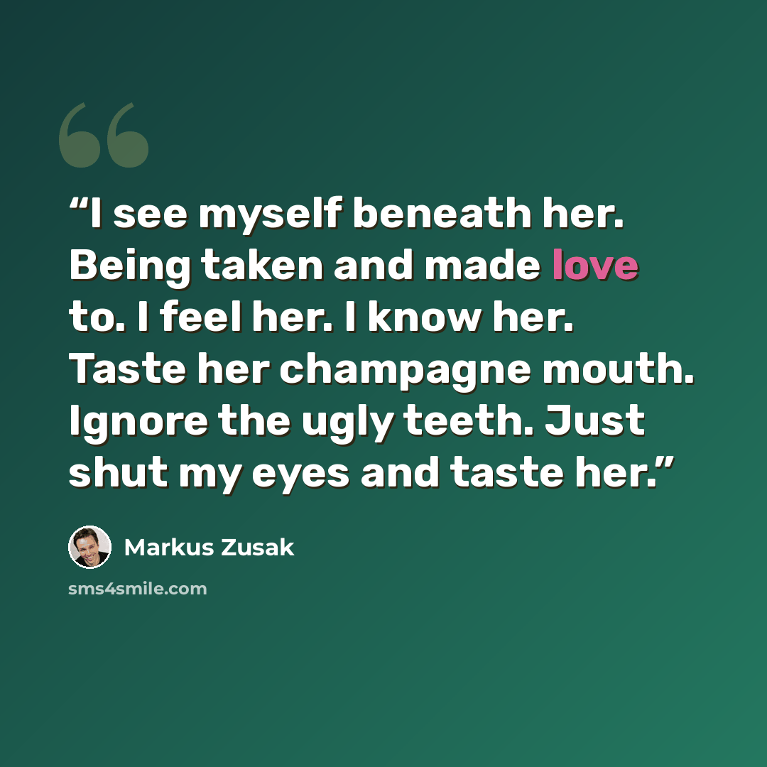 “I see myself beneath her. Being taken and made love to. I feel her. I know her. Taste her champagne mouth. Ignore the ugly teeth. Just shut my eyes and taste her.” quote by Markus Zusak