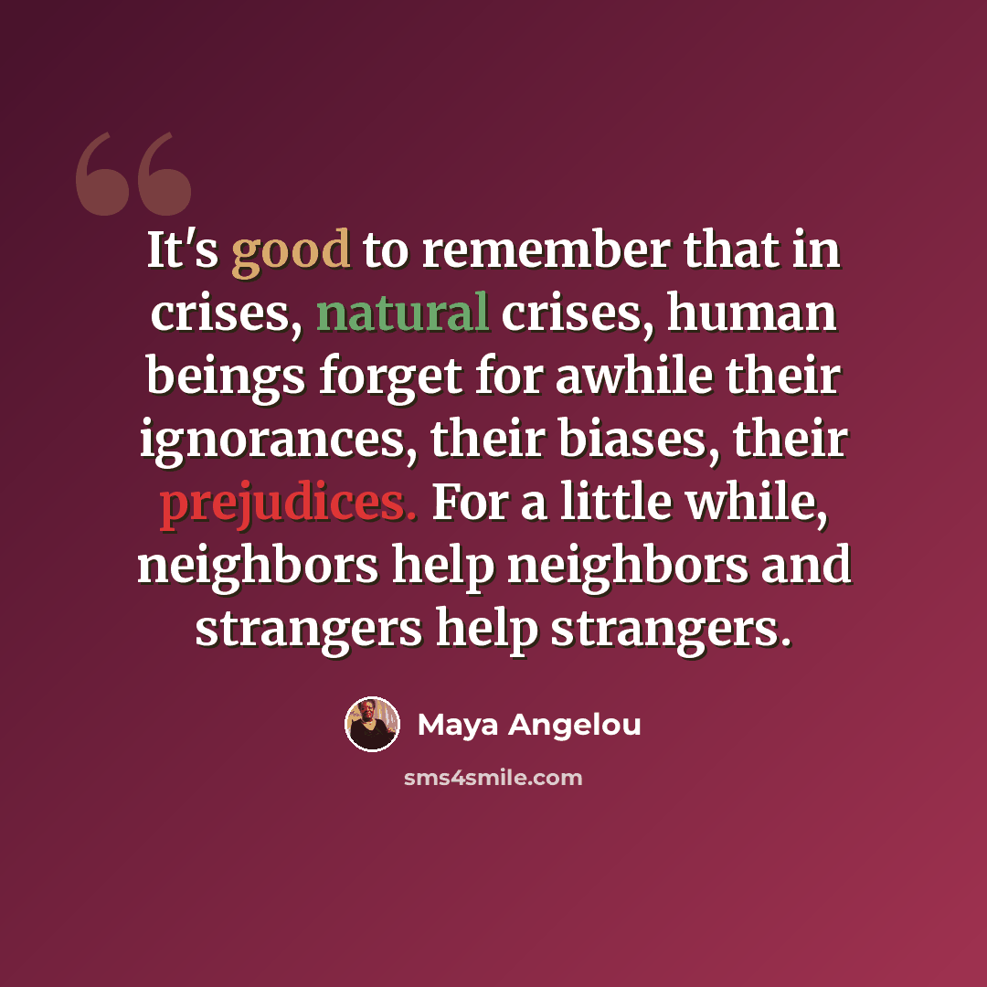 “It's good to remember that in crises, natural crises, human beings forget for awhile their ignorances, their biases, their prejudices. For a little while, neighbors help neighbors and strangers help strangers.” quote by Maya Angelou