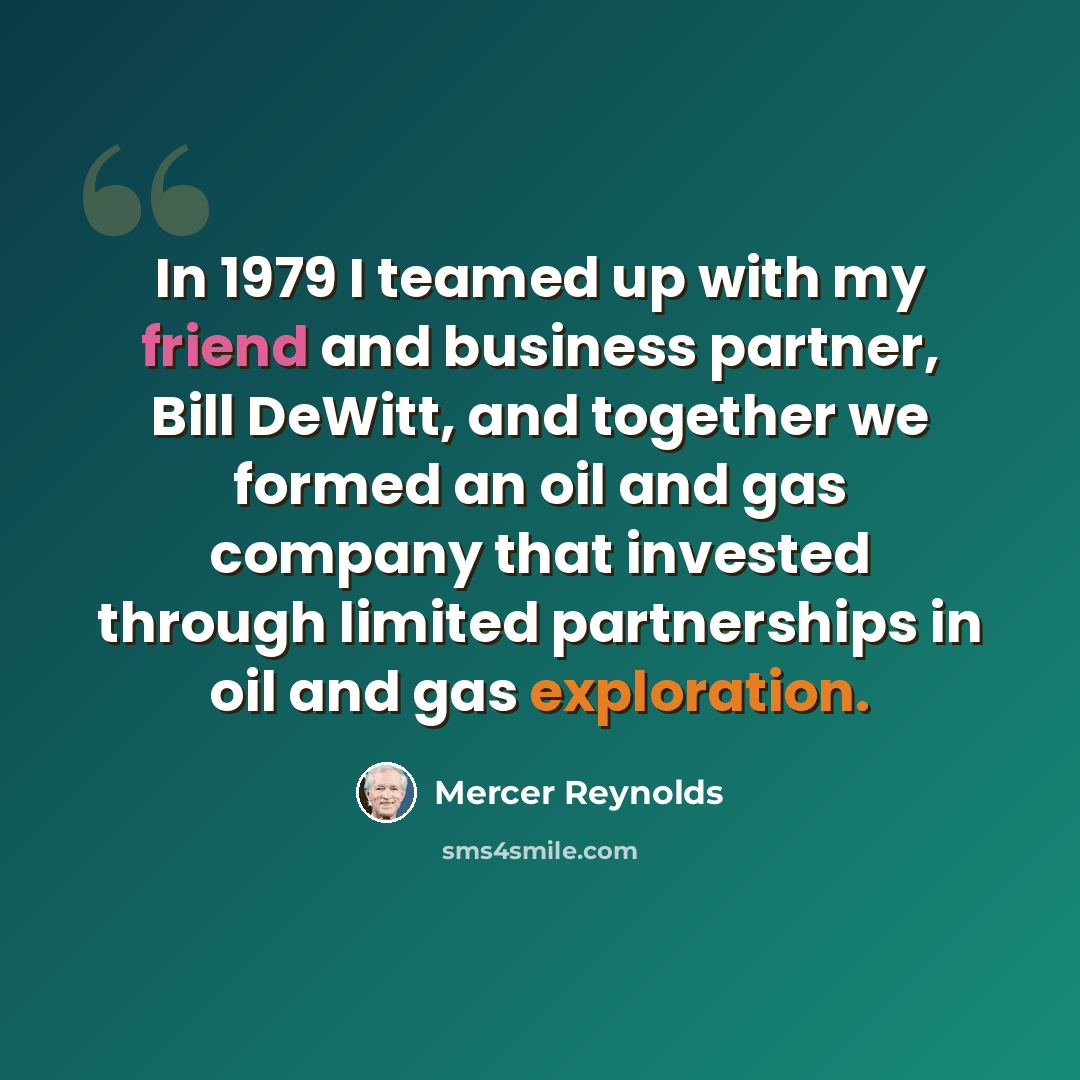 “In 1979 I teamed up with my friend and business partner, Bill DeWitt, and together we formed an oil and gas company that invested through limited partnerships in oil and gas exploration.” quote by Mercer Reynolds