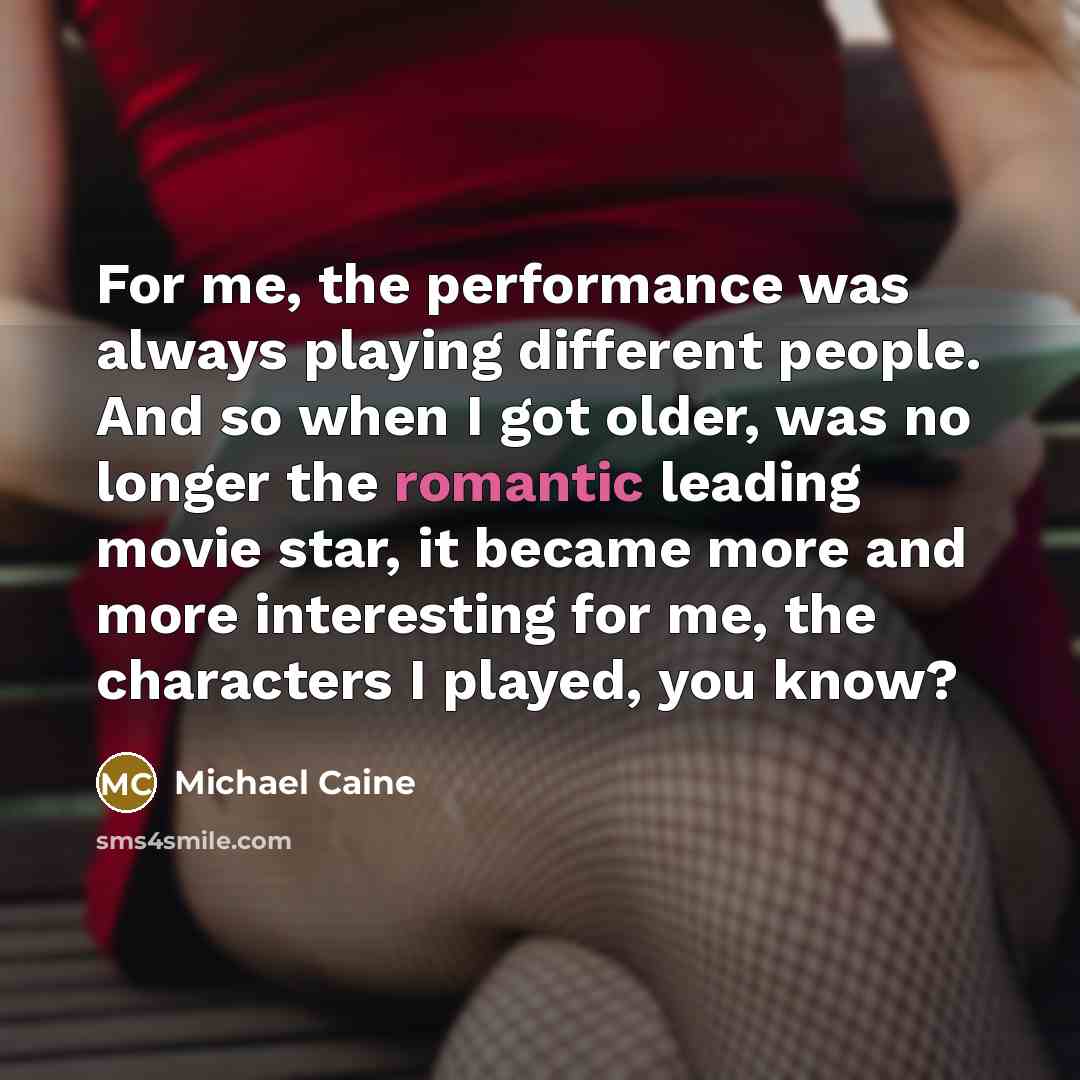“For me, the performance was always playing different people. And so when I got older, was no longer the romantic leading movie star, it became more and more interesting for me, the characters I played, you know?” quote by Michael Caine
