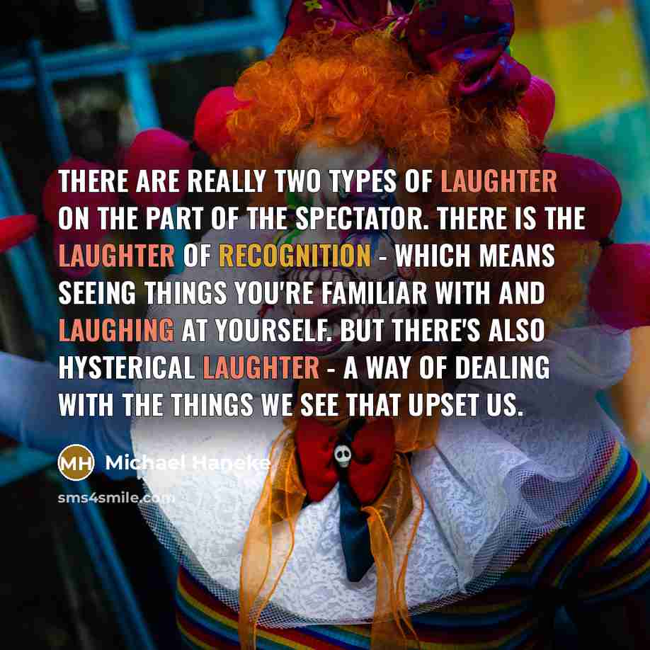 “There are really two types of laughter on the part of the spectator. There is the laughter of recognition - which means seeing things you're familiar with and laughing at yourself. But there's also hysterical laughter - a way of dealing with the things we see that upset us.” quote by Michael Haneke