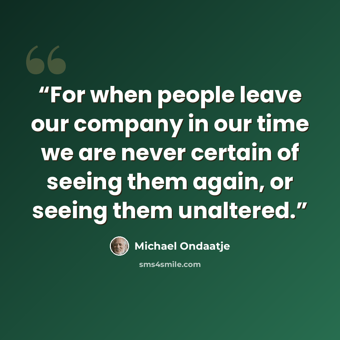 “For when people leave our company in our time we are never certain of seeing them again, or seeing them unaltered.” quote by Michael Ondaatje