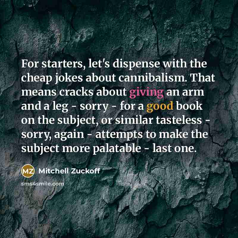 “For starters, let's dispense with the cheap jokes about cannibalism. That means cracks about giving an arm and a leg - sorry - for a good book on the subject, or similar tasteless - sorry, again - attempts to make the subject more palatable - last one.” quote by Mitchell Zuckoff