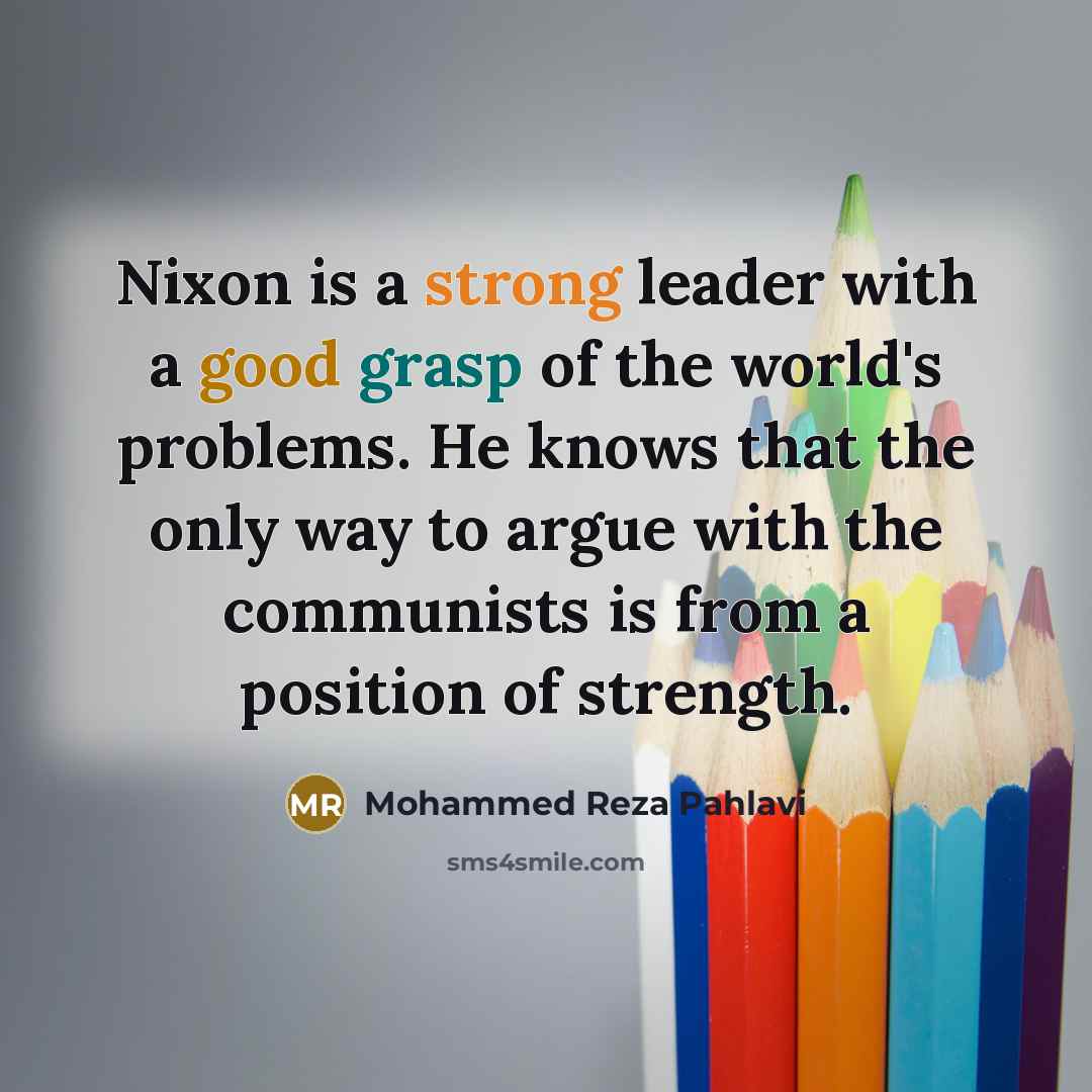 “Nixon is a strong leader with a good grasp of the world's problems. He knows that the only way to argue with the communists is from a position of strength.” quote by Mohammed Reza Pahlavi