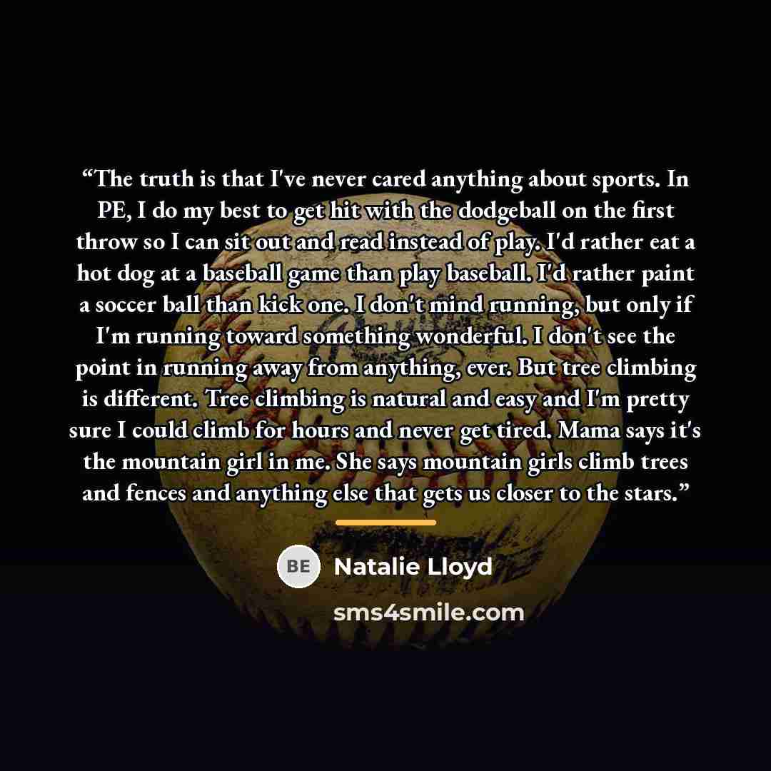 “The truth is that I've never cared anything about sports. In PE, I do my best to get hit with the dodgeball on the first throw so I can sit out and read instead of play. I'd rather eat a hot dog at a baseball game than play baseball. I'd rather paint a soccer ball than kick one. I don't mind…” quote by Natalie Lloyd