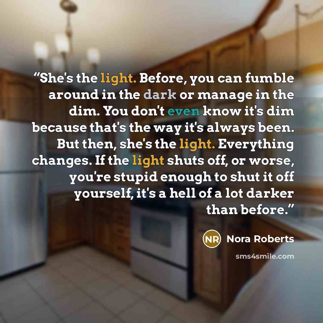 “She's the light. Before, you can fumble around in the dark or manage in the dim. You don't even know it's dim because that's the way it's always been. But then, she's the light. Everything changes. If the light shuts off, or worse, you're stupid enough to shut it off yourself, it's a hell of a lot…” quote by Nora Roberts