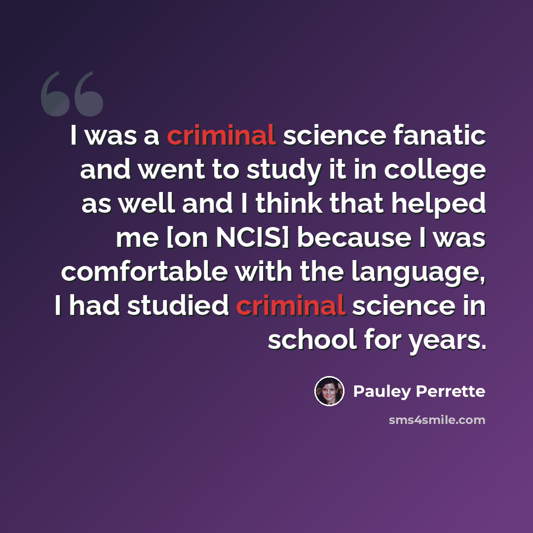“I was a criminal science fanatic and went to study it in college as well and I think that helped me [on NCIS] because I was comfortable with the language, I had studied criminal science in school for years.” quote by Pauley Perrette