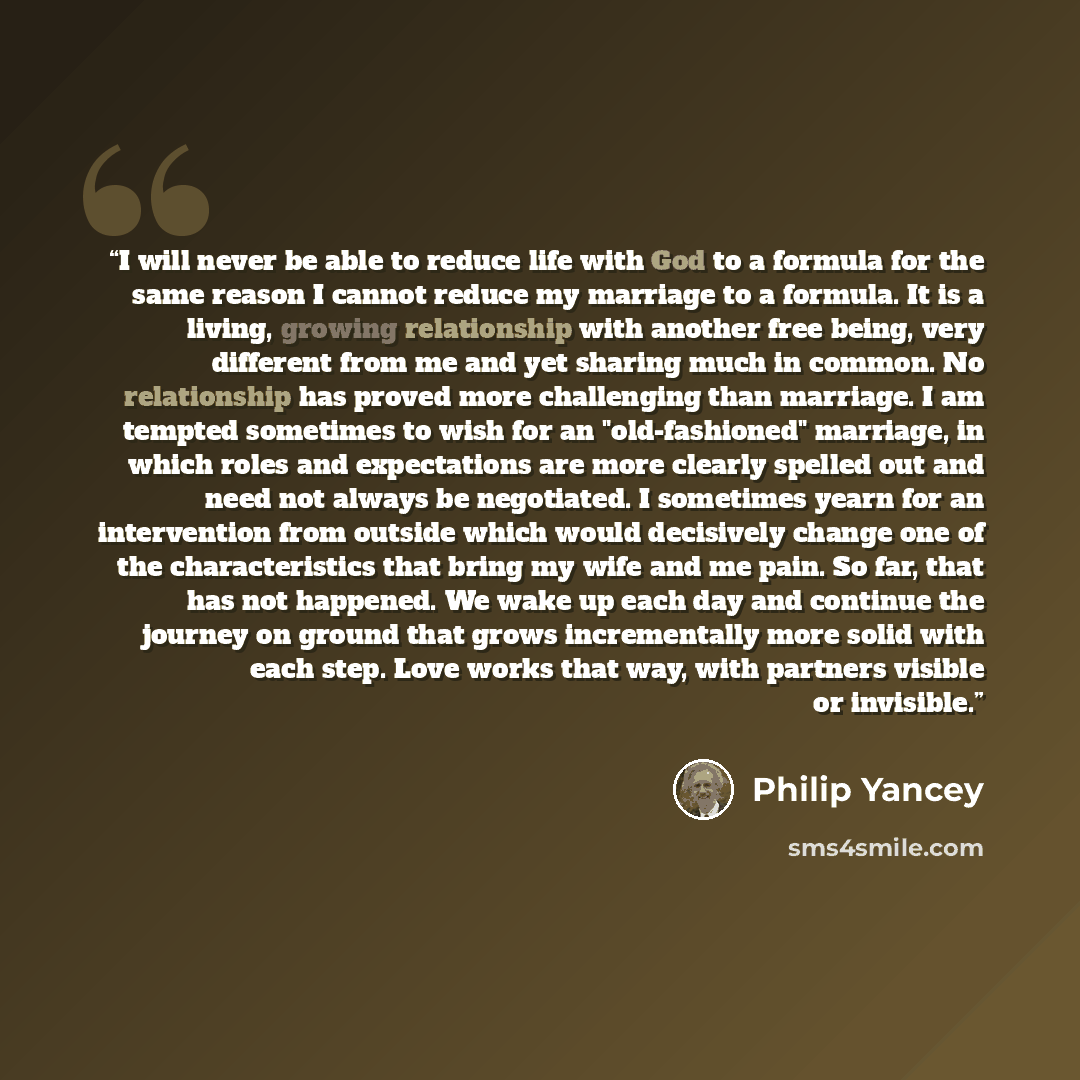 “I will never be able to reduce life with God to a formula for the same reason I cannot reduce my marriage to a formula. It is a living, growing relationship with another free being, very different from me and yet sharing much in common. No relationship has proved more challenging than marriage. I…” quote by Philip Yancey