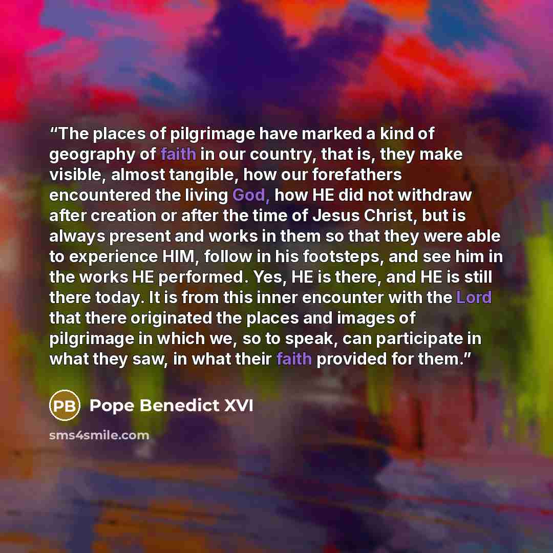 “The places of pilgrimage have marked a kind of geography of faith in our country, that is, they make visible, almost tangible, how our forefathers encountered the living God, how HE did not withdraw after creation or after the time of Jesus Christ, but is always present and works in them so that…” quote by Pope Benedict XVI