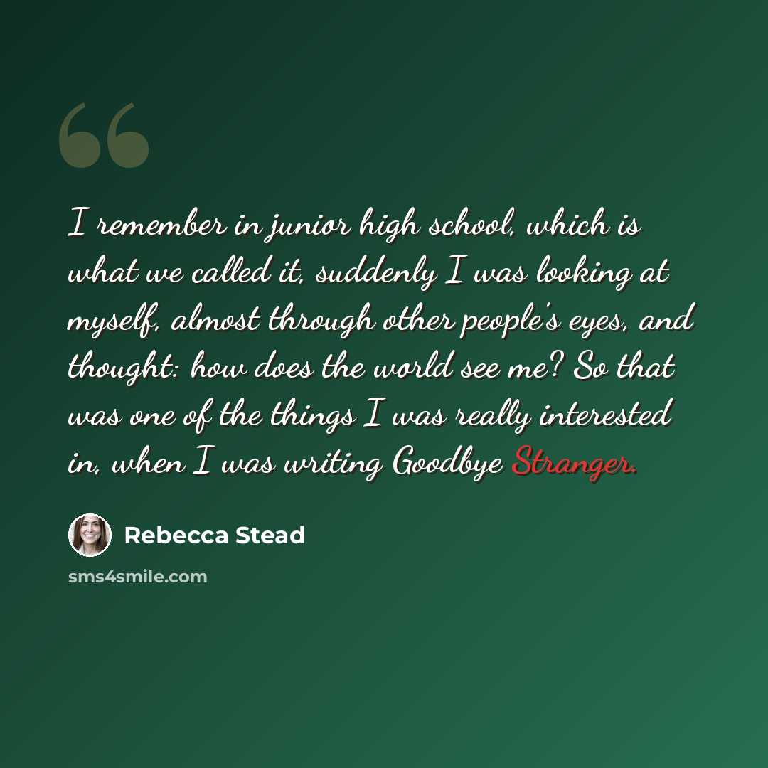 “I remember in junior high school, which is what we called it, suddenly I was looking at myself, almost through other people's eyes, and thought: how does the world see me? So that was one of the things I was really interested in, when I was writing Goodbye Stranger.” quote by Rebecca Stead