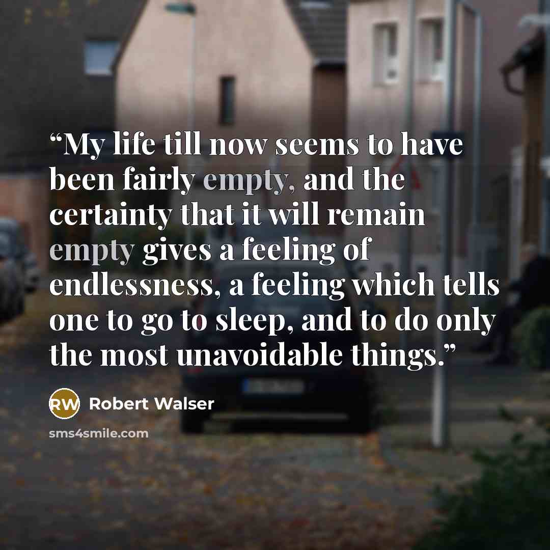“My life till now seems to have been fairly empty, and the certainty that it will remain empty gives a feeling of endlessness, a feeling which tells one to go to sleep, and to do only the most unavoidable things.” quote by Robert Walser