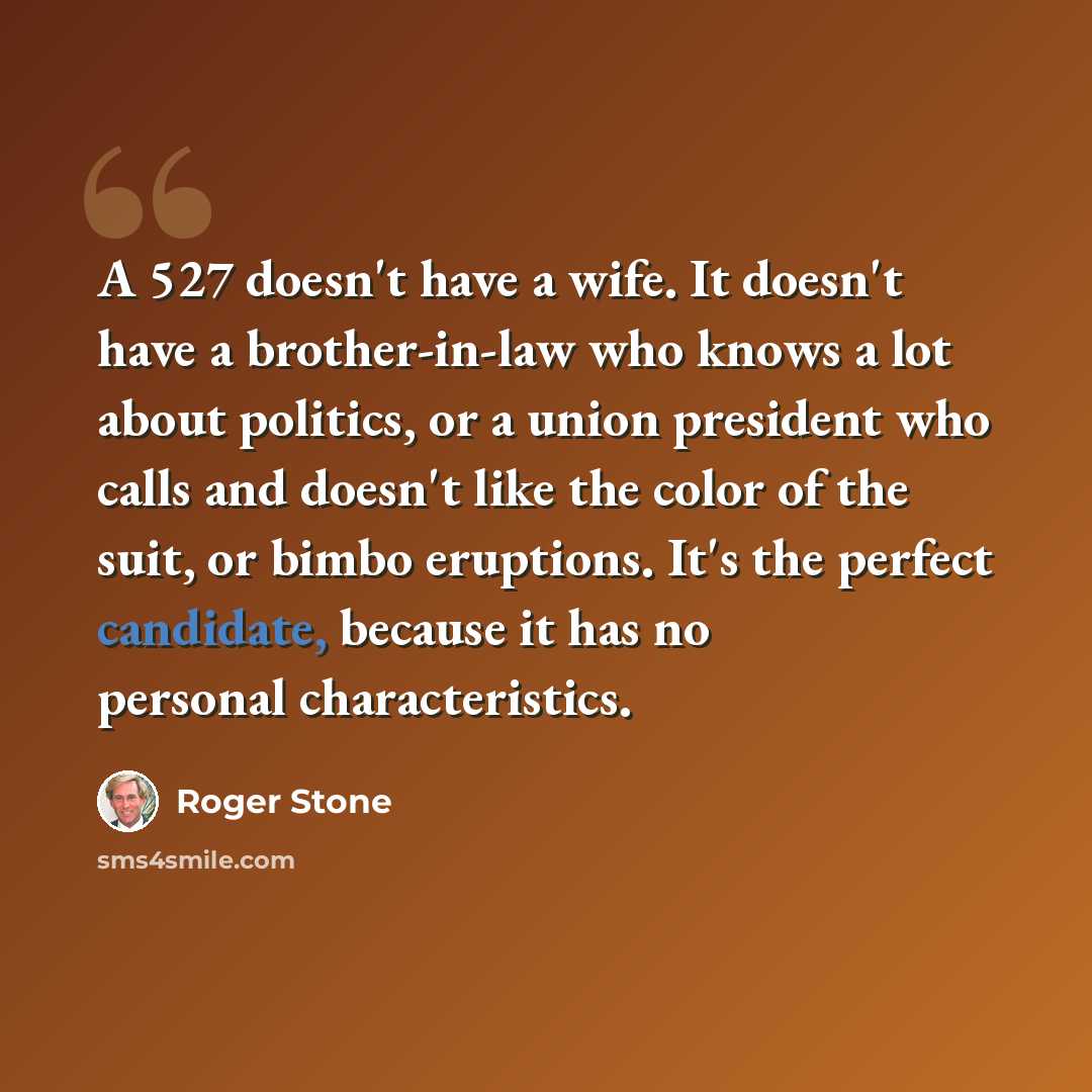 “A 527 doesn't have a wife. It doesn't have a brother-in-law who knows a lot about politics, or a union president who calls and doesn't like the color of the suit, or bimbo eruptions. It's the perfect candidate, because it has no personal characteristics.” quote by Roger Stone