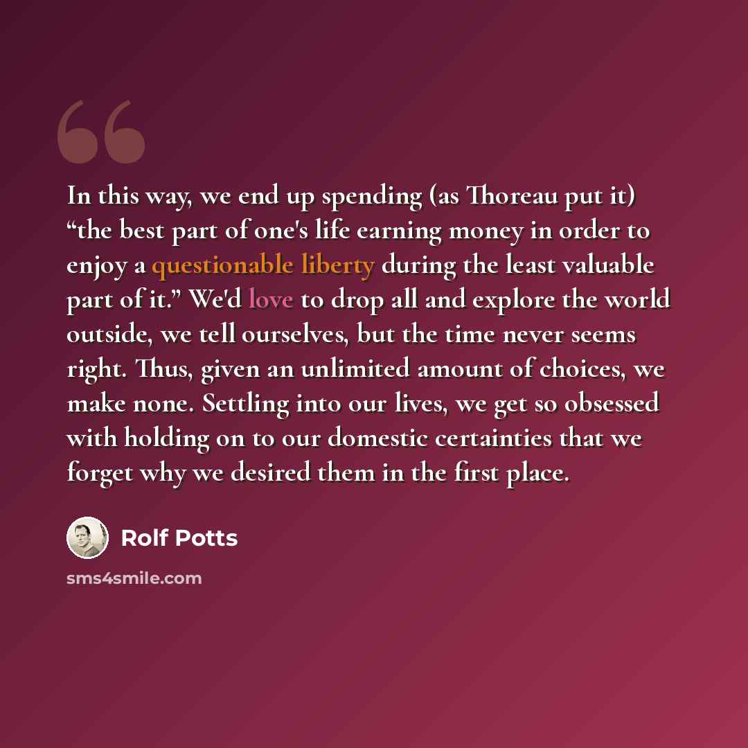 “In this way, we end up spending (as Thoreau put it) “the best part of one's life earning money in order to enjoy a questionable liberty during the least valuable part of it.” We'd love to drop all and explore the world outside, we tell ourselves, but the time never seems right. Thus, given an…” quote by Rolf Potts