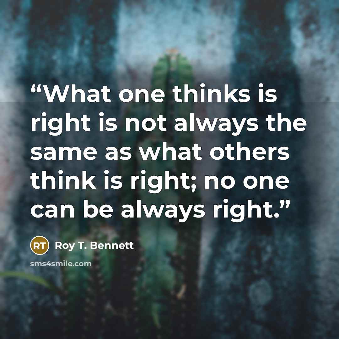 “What one thinks is right is not always the same as what others think is right; no one can be always right.” quote by Roy T. Bennett