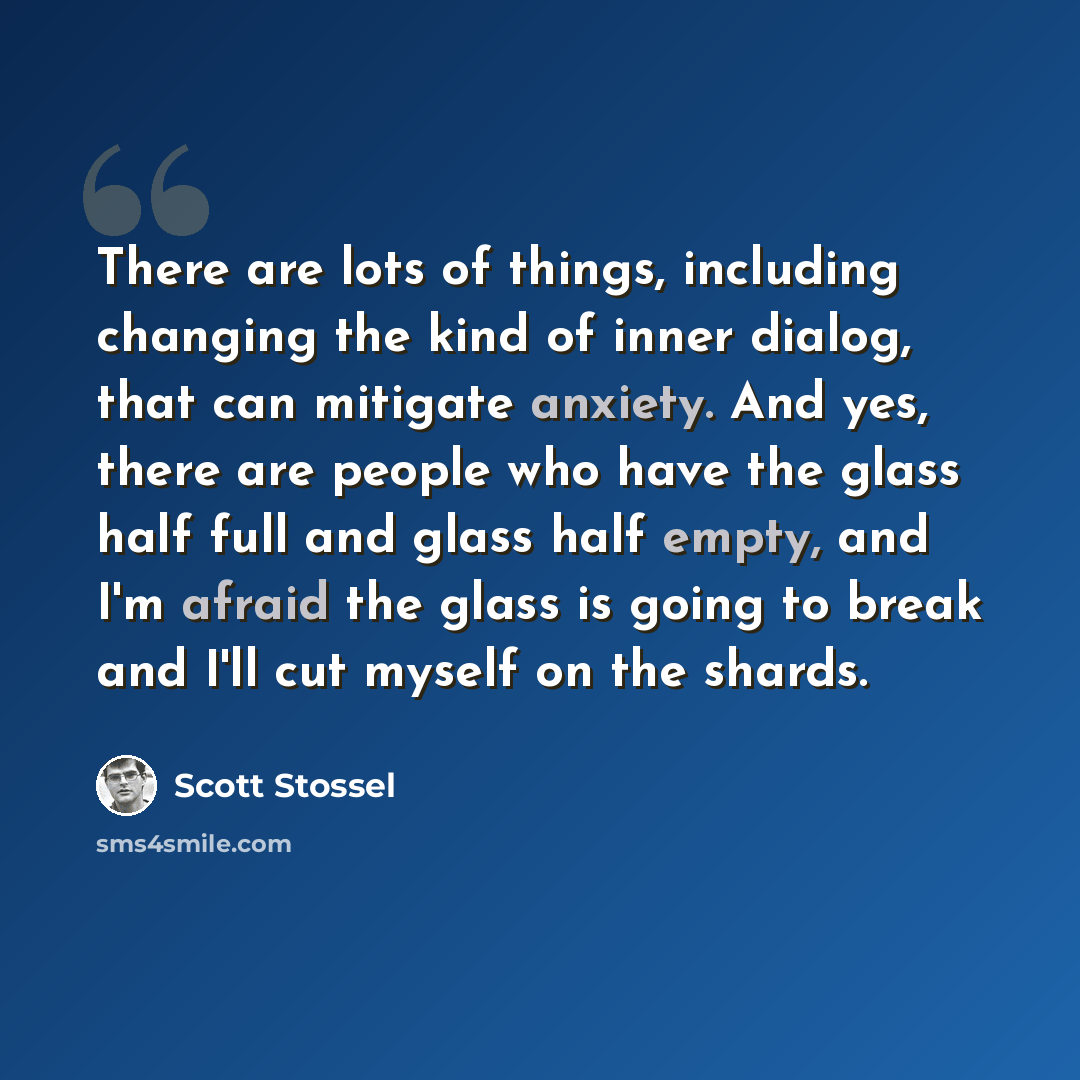 “There are lots of things, including changing the kind of inner dialog, that can mitigate anxiety. And yes, there are people who have the glass half full and glass half empty, and I'm afraid the glass is going to break and I'll cut myself on the shards.” quote by Scott Stossel