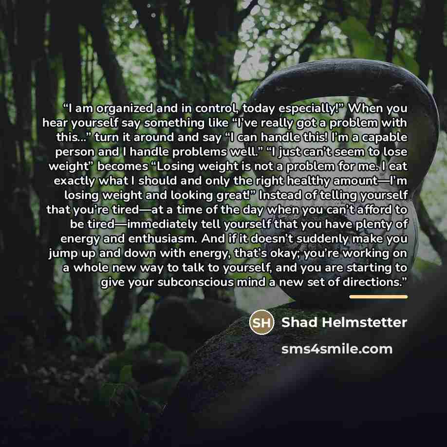 “I am organized and in control, today especially!” When you hear yourself say something like “I’ve really got a problem with this...” turn it around and say “I can handle this! I’m a capable person and I handle problems well.” “I just can’t seem to lose weight” becomes “Losing weight is not a…” quote by Shad Helmstetter