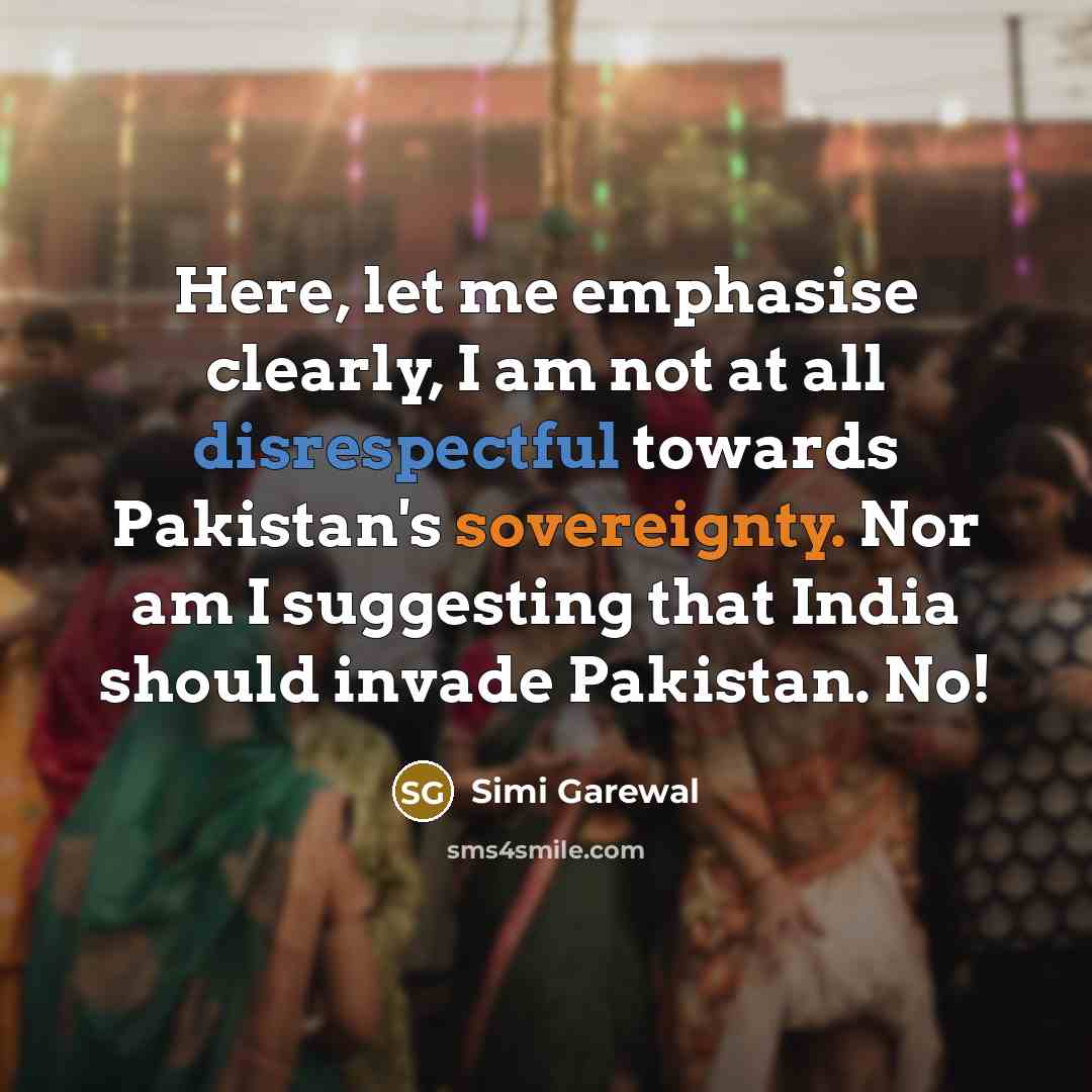 “Here, let me emphasise clearly, I am not at all disrespectful towards Pakistan's sovereignty. Nor am I suggesting that India should invade Pakistan. No!” quote by Simi Garewal