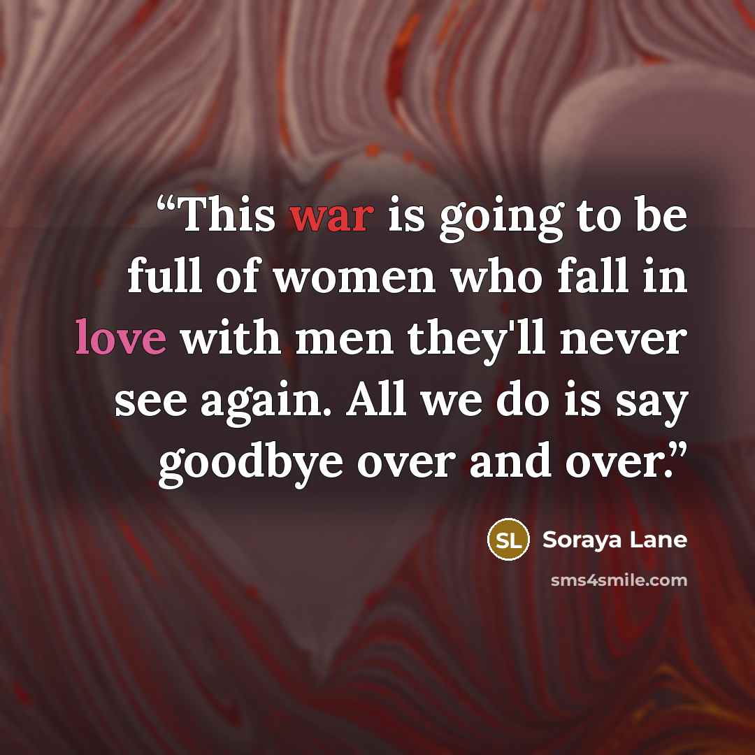 “This war is going to be full of women who fall in love with men they'll never see again. All we do is say goodbye over and over.” quote by Soraya Lane
