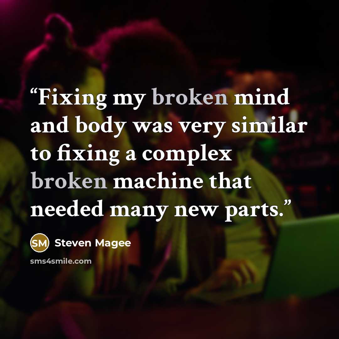 “Fixing my broken mind and body was very similar to fixing a complex broken machine that needed many new parts.” quote by Steven Magee