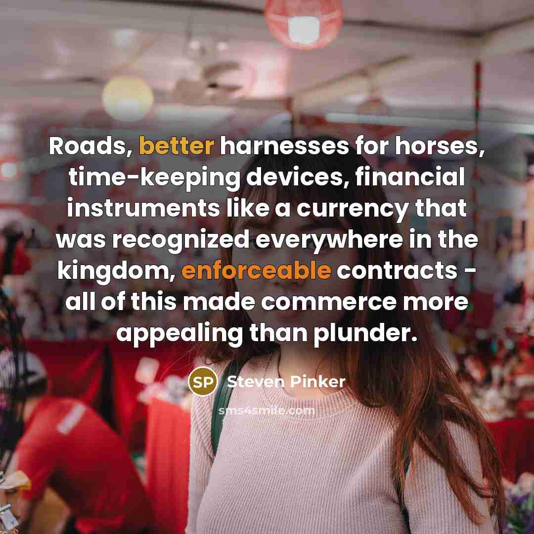 “Roads, better harnesses for horses, time-keeping devices, financial instruments like a currency that was recognized everywhere in the kingdom, enforceable contracts - all of this made commerce more appealing than plunder.” quote by Steven Pinker