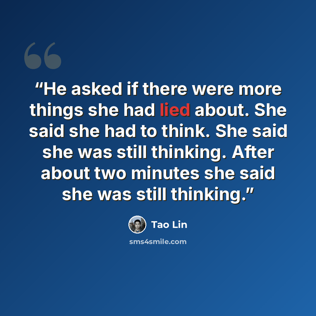“He asked if there were more things she had lied about. She said she had to think. She said she was still thinking. After about two minutes she said she was still thinking.” quote by Tao Lin