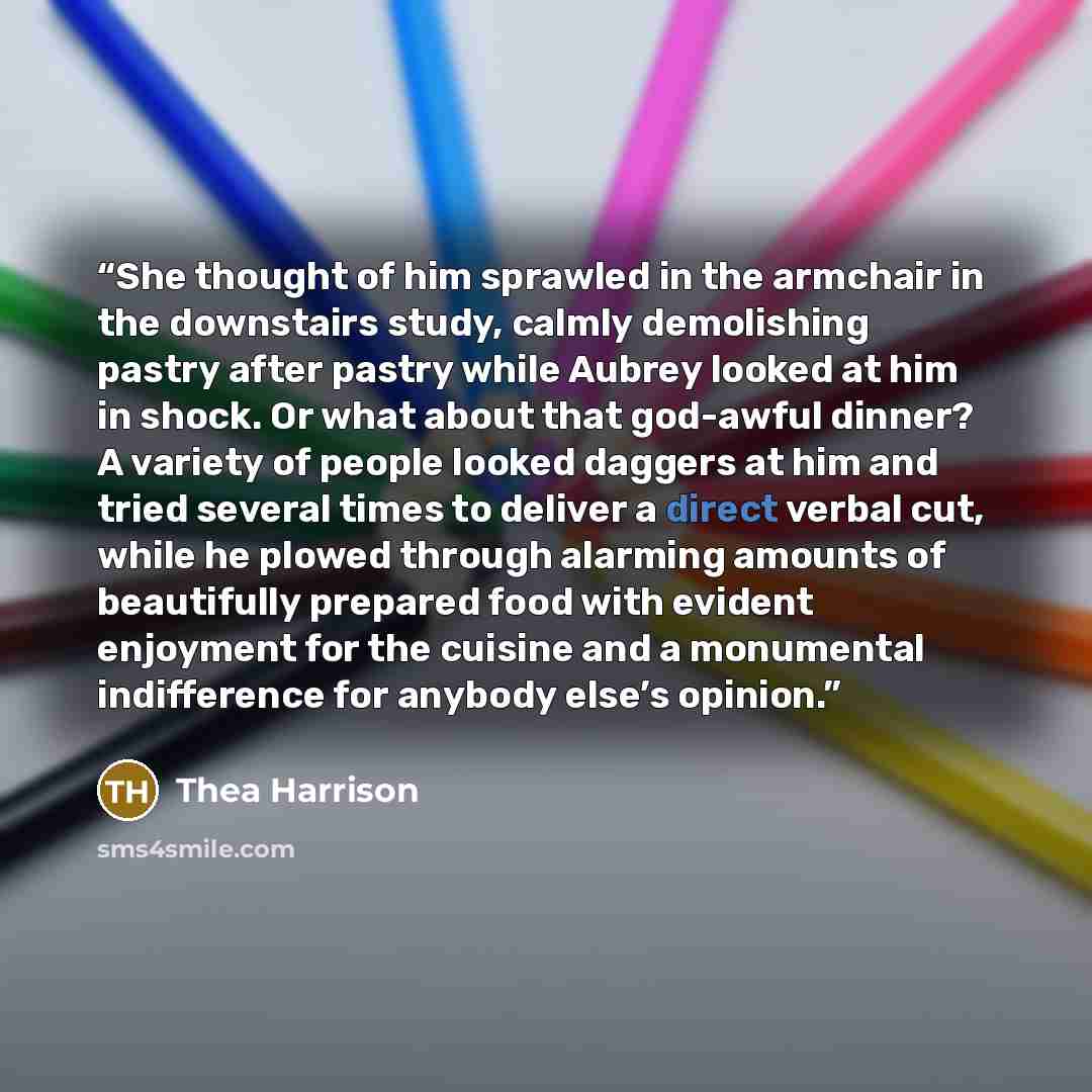 “She thought of him sprawled in the armchair in the downstairs study, calmly demolishing pastry after pastry while Aubrey looked at him in shock. Or what about that god-awful dinner? A variety of people looked daggers at him and tried several times to deliver a direct verbal cut, while he plowed…” quote by Thea Harrison