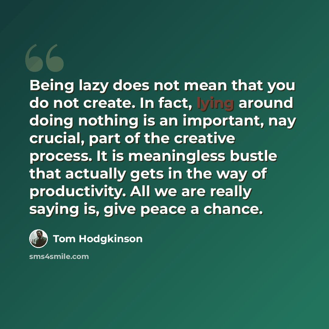 “Being lazy does not mean that you do not create. In fact, lying around doing nothing is an important, nay crucial, part of the creative process. It is meaningless bustle that actually gets in the way of productivity. All we are really saying is, give peace a chance.” quote by Tom Hodgkinson