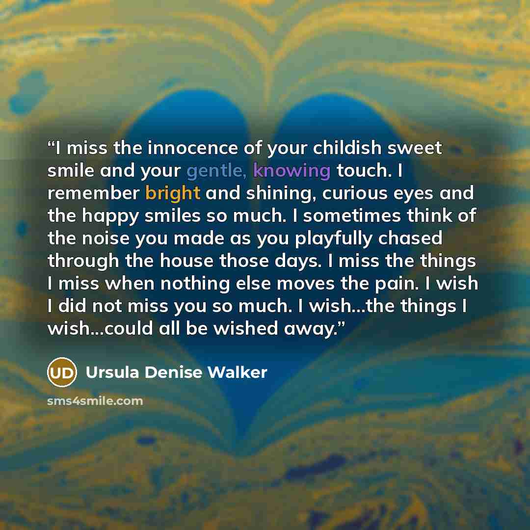 “I miss the innocence of your childish sweet smile and your gentle, knowing touch. I remember bright and shining, curious eyes and the happy smiles so much. I sometimes think of the noise you made as you playfully chased through the house those days. I miss the things I miss when nothing else moves…” quote by Ursula Denise Walker