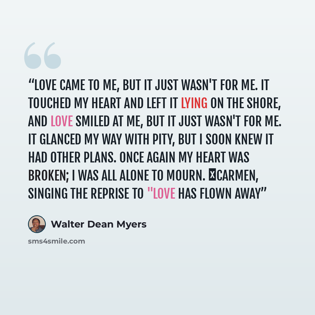 “Love came to me, but it Just wasn't for me. It touched my heart and left it Lying on the shore, and Love smiled at me, but it Just wasn't for me. It glanced my way with pity, but I soon knew it had other plans. Once again my heart was broken; I was all alone to Mourn. ―Carmen, singing the reprise…” quote by Walter Dean Myers