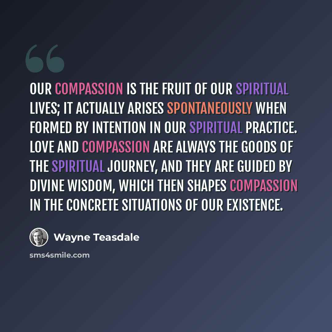 “Our compassion is the fruit of our spiritual lives; it actually arises spontaneously when formed by intention in our spiritual practice. Love and compassion are always the goods of the spiritual journey, and they are guided by divine wisdom, which then shapes compassion in the concrete situations…” quote by Wayne Teasdale