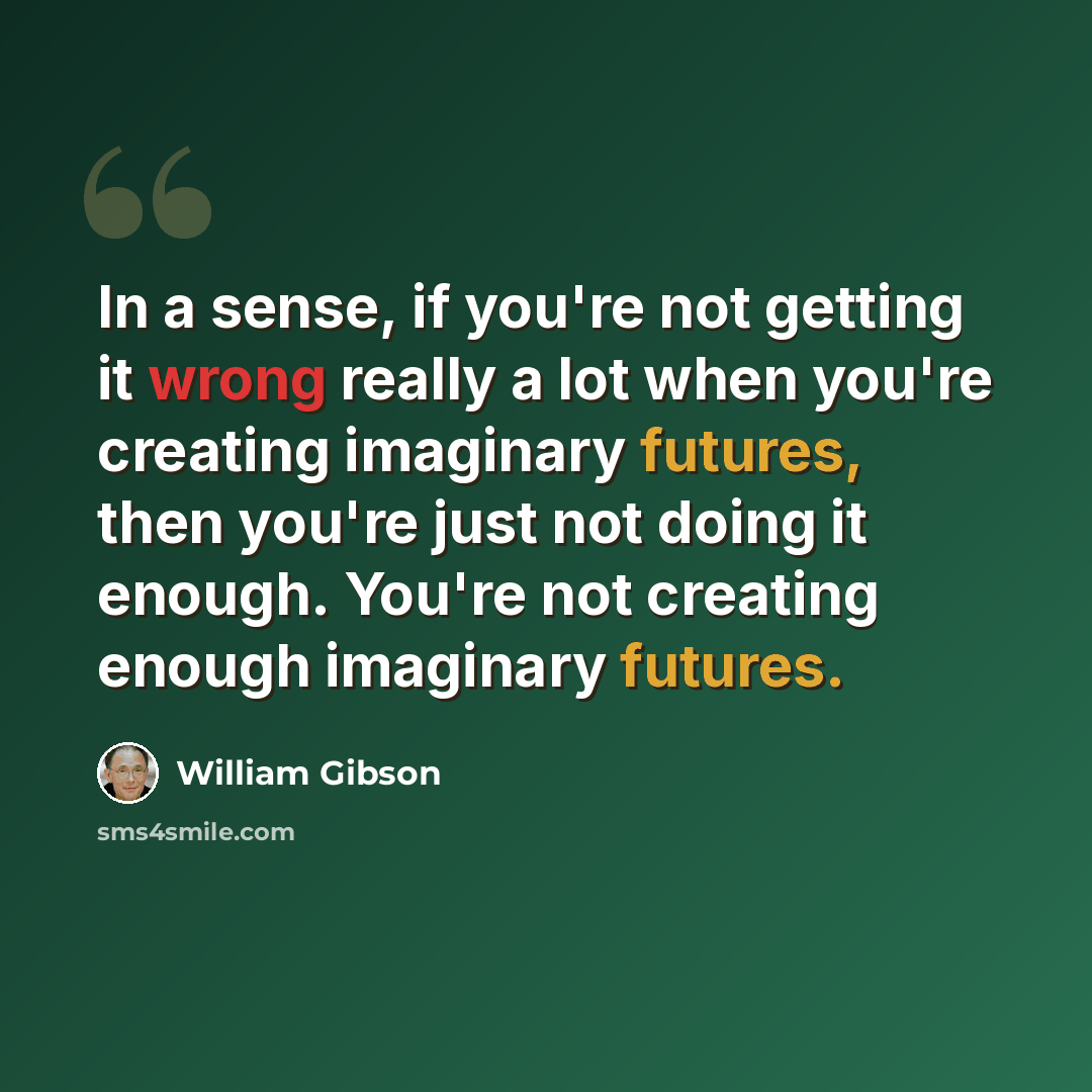 “In a sense, if you're not getting it wrong really a lot when you're creating imaginary futures, then you're just not doing it enough. You're not creating enough imaginary futures.” quote by William Gibson