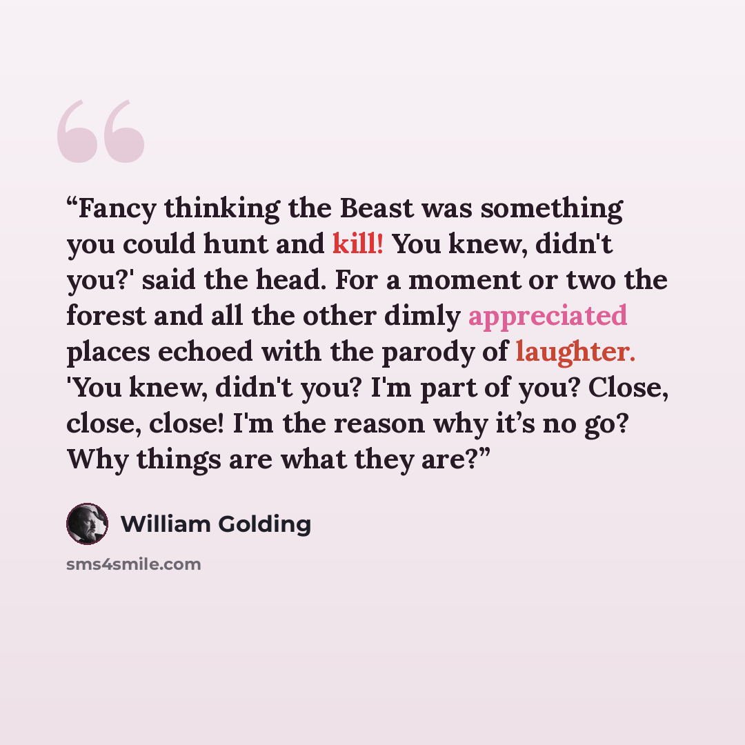 “Fancy thinking the Beast was something you could hunt and kill! You knew, didn't you?' said the head. For a moment or two the forest and all the other dimly appreciated places echoed with the parody of laughter. 'You knew, didn't you? I'm part of you? Close, close, close! I'm the reason why it’s…” quote by William Golding
