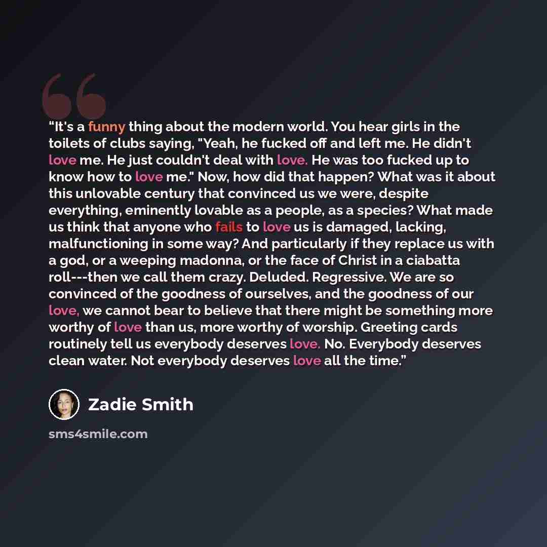 “It's a funny thing about the modern world. You hear girls in the toilets of clubs saying, "Yeah, he fucked off and left me. He didn't love me. He just couldn't deal with love. He was too fucked up to know how to love me." Now, how did that happen? What was it about this unlovable century that…” quote by Zadie Smith